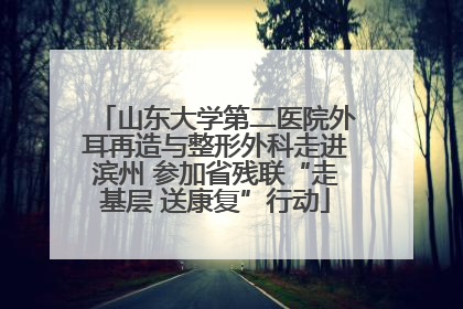 山东大学第二医院外耳再造与整形外科走进滨州 参加省残联“走基层 送康复”行动