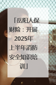 岳阳人保财险：开展2025年上半年消防安全知识培训