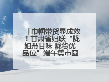 巾帼带货显成效！甘肃省妇联“陇姐带甘味 陇货优品位”端午集市圆满收官
