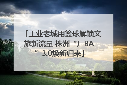 工业老城用篮球解锁文旅新流量 株洲“厂BA”3.0焕新归来