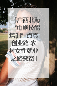 广西北海“巾帼技能培训”点亮创业路 农村女性就业之路变宽