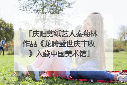 庆阳剪纸艺人秦菊林作品《龙腾盛世庆丰收》入藏中国美术馆