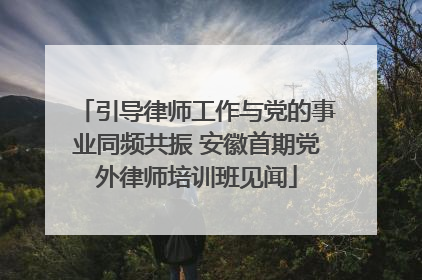 引导律师工作与党的事业同频共振 安徽首期党外律师培训班见闻