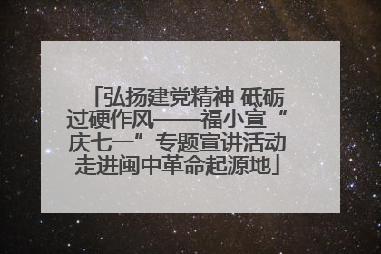 弘扬建党精神 砥砺过硬作风——福小宣“庆七一”专题宣讲活动走进闽中革命起源地