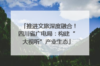 推进文旅深度融合！四川省广电局：构建“大视听”产业生态