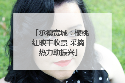 承德宽城：樱桃红映丰收景 采摘热力助振兴