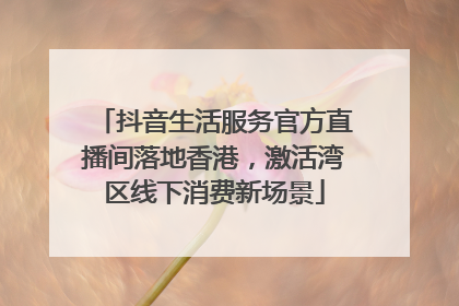 抖音生活服务官方直播间落地香港，激活湾区线下消费新场景