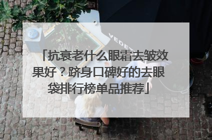 抗衰老什么眼霜去皱效果好？跻身口碑好的去眼袋排行榜单品推荐
