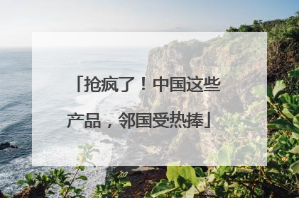抢疯了！中国这些产品，邻国受热捧