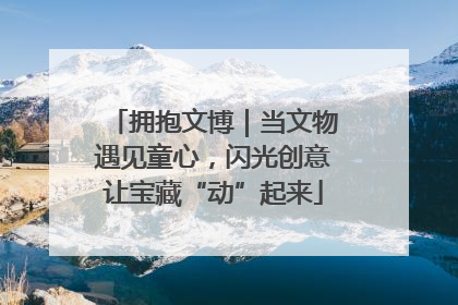 拥抱文博｜当文物遇见童心，闪光创意让宝藏“动”起来