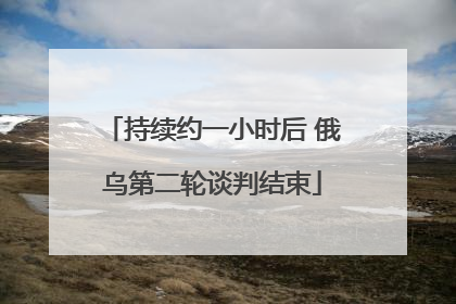 持续约一小时后 俄乌第二轮谈判结束