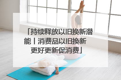 持续释放以旧换新潜能丨消费品以旧换新 更好更新促消费