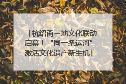 杭绍甬三地文化联动启幕！“同一条运河”激活文化遗产新生机