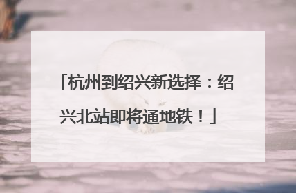 杭州到绍兴新选择：绍兴北站即将通地铁！