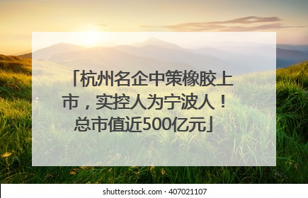 杭州名企中策橡胶上市，实控人为宁波人！总市值近500亿元