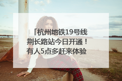 杭州地铁19号线荆长路站今日开通！有人5点多赶来体验：太方便了