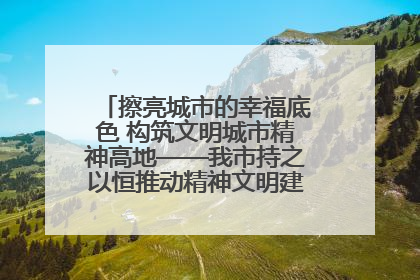擦亮城市的幸福底色 构筑文明城市精神高地——我市持之以恒推动精神文明建设工作走深走实
