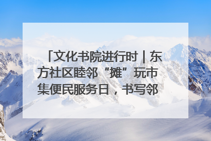 文化书院进行时｜东方社区睦邻“摊”玩市集便民服务日，书写邻里共生新篇章