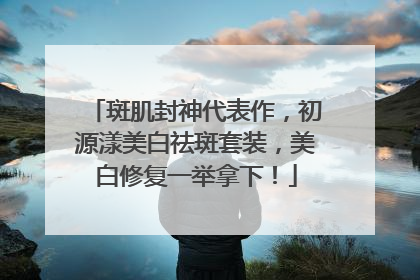 斑肌封神代表作，初源漾美白祛斑套装，美白修复一举拿下！