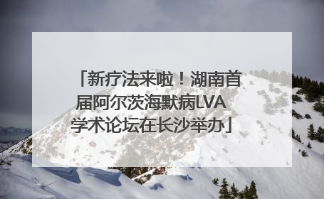 新疗法来啦！湖南首届阿尔茨海默病LVA学术论坛在长沙举办