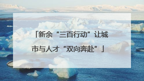 新余“三百行动”让城市与人才“双向奔赴”