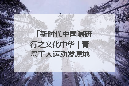 新时代中国调研行之文化中华｜青岛工人运动发源地红色文化浸人心