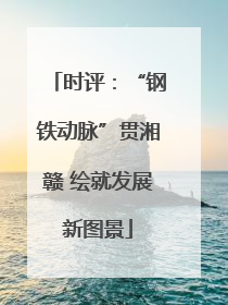 时评：“钢铁动脉”贯湘赣 绘就发展新图景