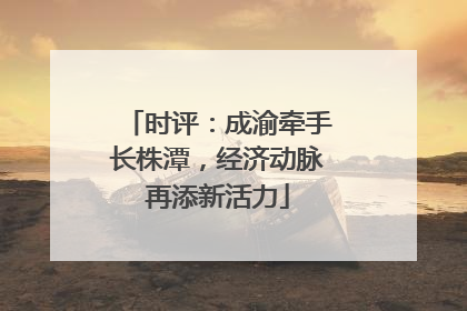 时评：成渝牵手长株潭，经济动脉再添新活力