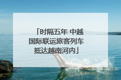 时隔五年 中越国际联运旅客列车抵达越南河内