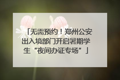 无需预约！郑州公安出入境部门开启暑期学生“夜间办证专场”