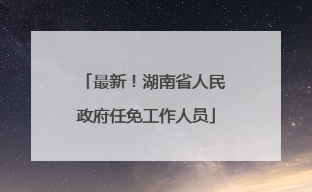 最新！湖南省人民政府任免工作人员
