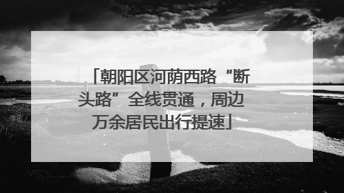 朝阳区河荫西路“断头路”全线贯通，周边万余居民出行提速