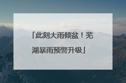 此刻大雨倾盆！芜湖暴雨预警升级