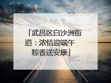 武昌区白沙洲街道：浓情迎端午 粽香送安康