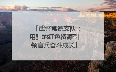 武警常德支队：用驻地红色资源引领官兵奋斗成长