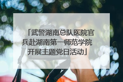 武警湖南总队医院官兵赴湖南第一师范学院开展主题党日活动