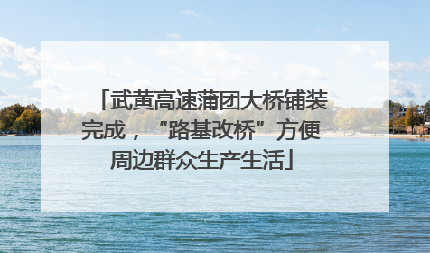 武黄高速蒲团大桥铺装完成，“路基改桥”方便周边群众生产生活