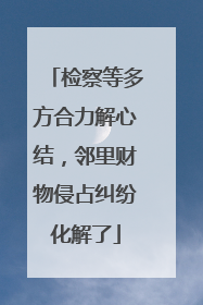 检察等多方合力解心结，邻里财物侵占纠纷化解了