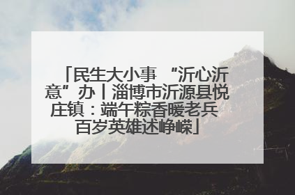 民生大小事 “沂心沂意”办丨淄博市沂源县悦庄镇：端午粽香暖老兵 百岁英雄述峥嵘