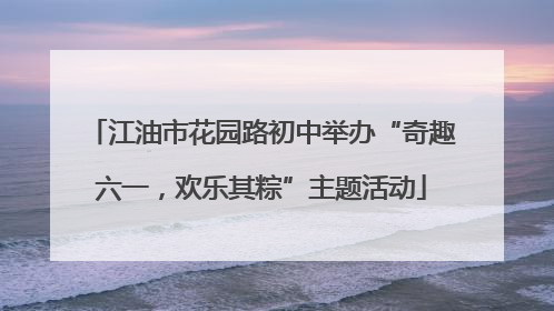 江油市花园路初中举办“奇趣六一，欢乐其粽”主题活动