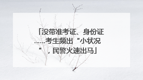 没带准考证、身份证……考生频出“小状况”，民警火速出马