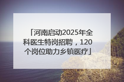 河南启动2025年全科医生特岗招聘，120个岗位助力乡镇医疗