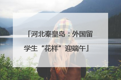 河北秦皇岛：外国留学生“花样”迎端午