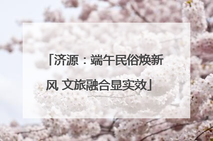 济源：端午民俗焕新风 文旅融合显实效