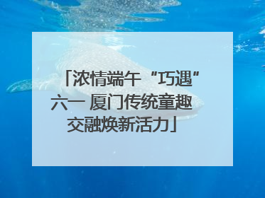 浓情端午“巧遇”六一 厦门传统童趣交融焕新活力
