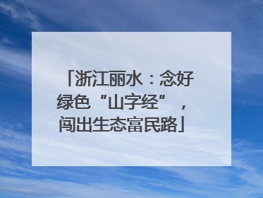 浙江丽水：念好绿色“山字经”，闯出生态富民路
