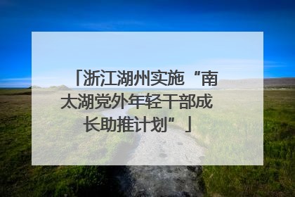 浙江湖州实施“南太湖党外年轻干部成长助推计划”