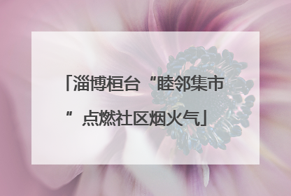 淄博桓台“睦邻集市”点燃社区烟火气