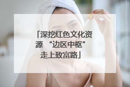 深挖红色文化资源 “边区中枢”走上致富路
