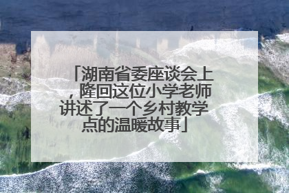 湖南省委座谈会上，隆回这位小学老师讲述了一个乡村教学点的温暖故事